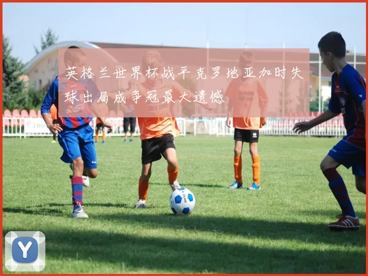 英格兰世界杯战平克罗地亚加时失球出局成争冠最大遗憾