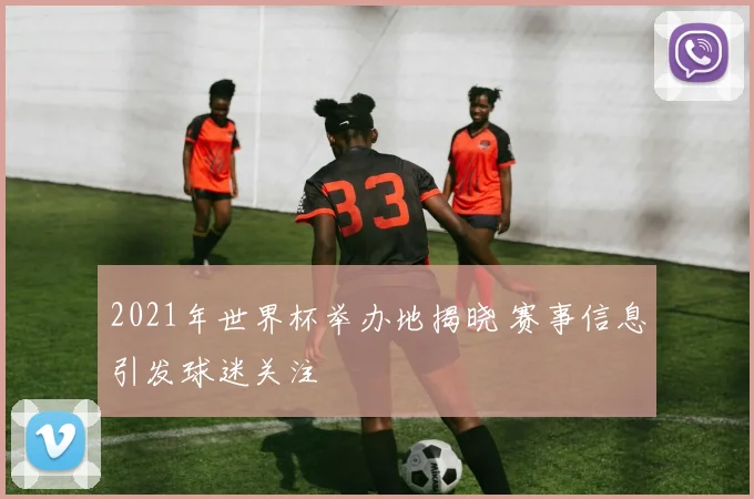 2021年世界杯举办地揭晓 赛事信息引发球迷关注