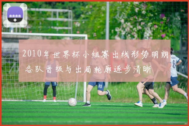 2010年世界杯小组赛出线形势明朗 各队晋级与出局轮廓逐步清晰