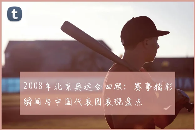2008年北京奥运会回顾:赛事精彩瞬间与中国代表团表现盘点