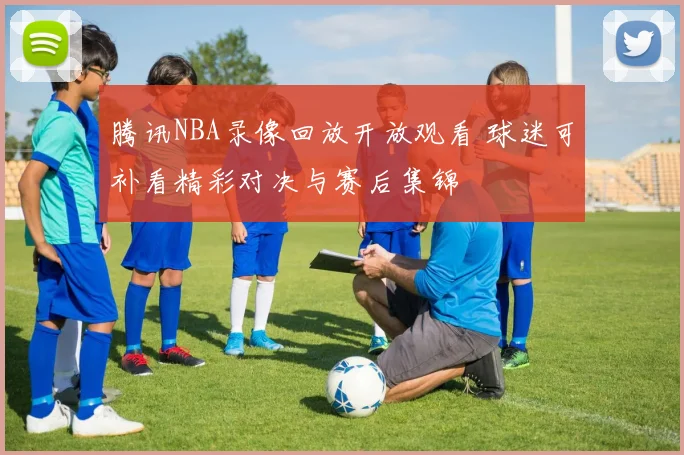 腾讯NBA录像回放开放观看 球迷可补看精彩对决与赛后集锦