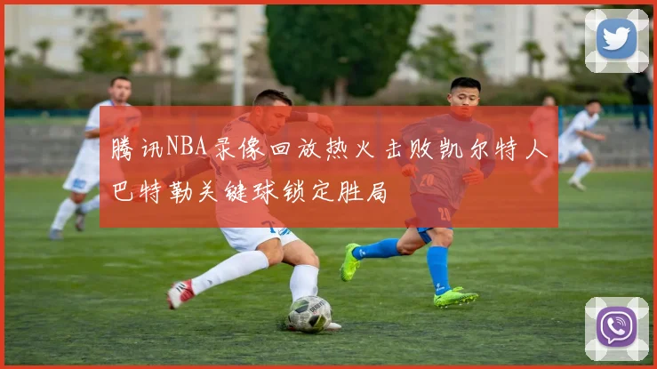 腾讯NBA录像回放热火击败凯尔特人巴特勒关键球锁定胜局