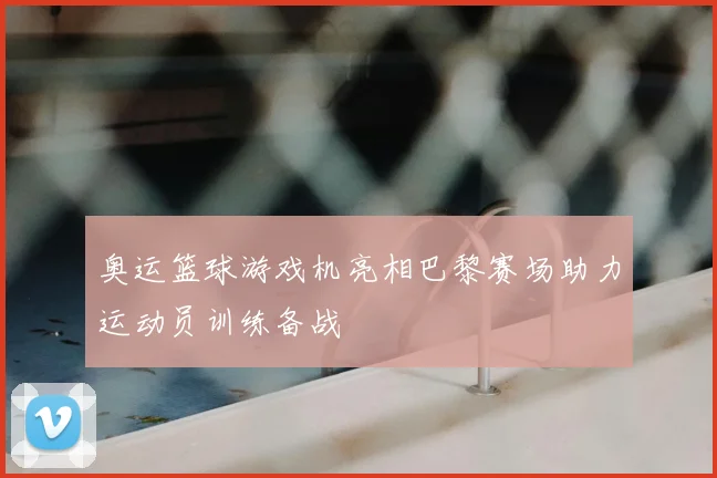 奥运篮球游戏机亮相巴黎赛场助力运动员训练备战