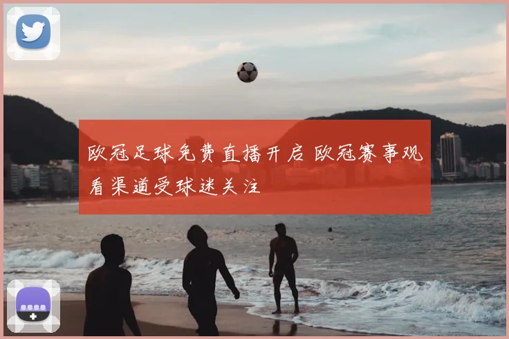 欧冠足球免费直播开启 欧冠赛事观看渠道受球迷关注