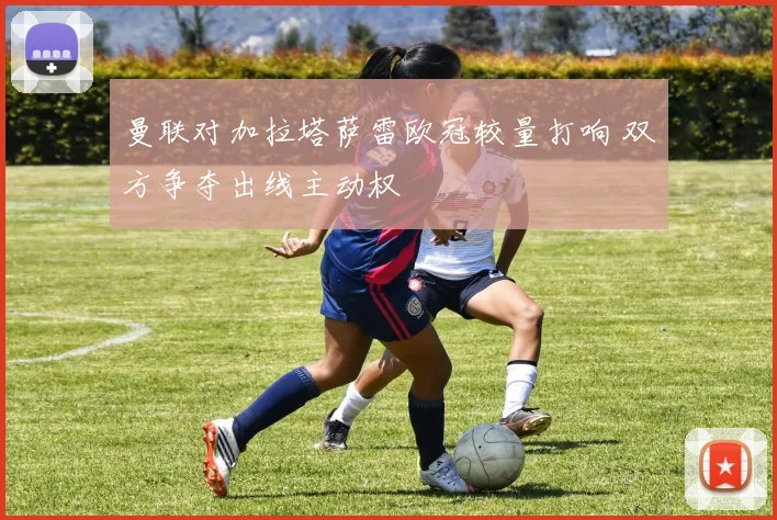 曼联对加拉塔萨雷欧冠较量打响 双方争夺出线主动权