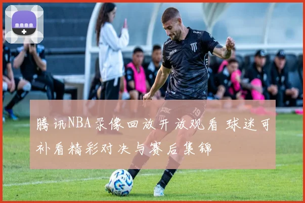 腾讯NBA录像回放开放观看 球迷可补看精彩对决与赛后集锦