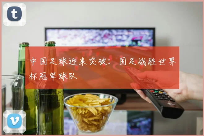 中国足球迎来突破：国足战胜世界杯冠军球队
