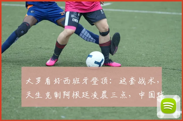 大罗看好西班牙登顶：这套战术，天生克制阿根廷凌晨三点，中国球迷的闹钟又该定了