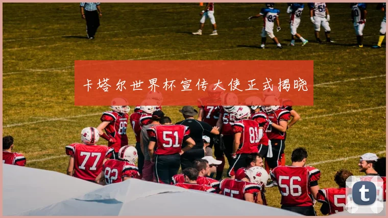 卡塔尔世界杯宣传大使正式揭晓
