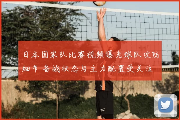 日本国家队比赛视频曝光球队攻防细节 备战状态与主力配置受关注