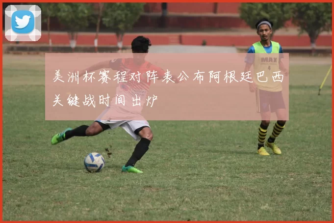 美洲杯赛程对阵表公布阿根廷巴西关键战时间出炉