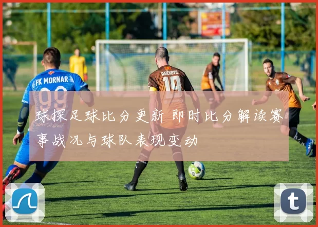 球探足球比分更新 即时比分解读赛事战况与球队表现变动