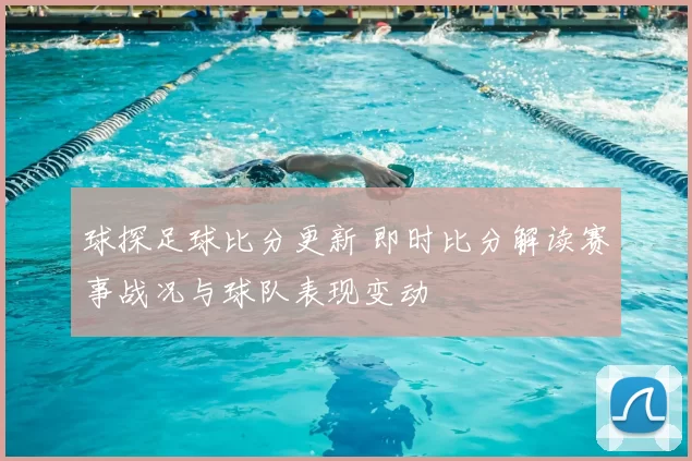 球探足球比分更新 即时比分解读赛事战况与球队表现变动