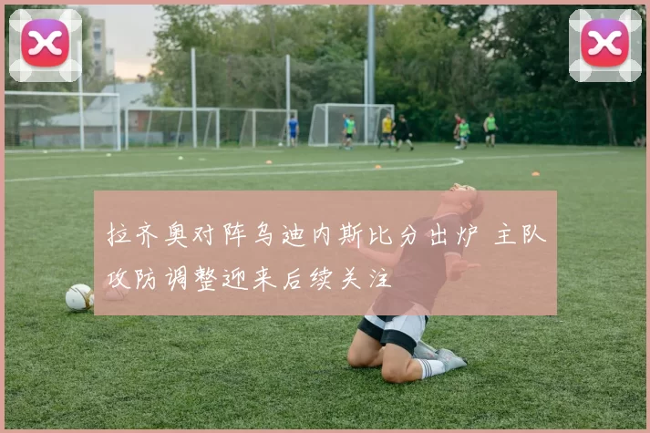 拉齐奥对阵乌迪内斯比分出炉 主队攻防调整迎来后续关注