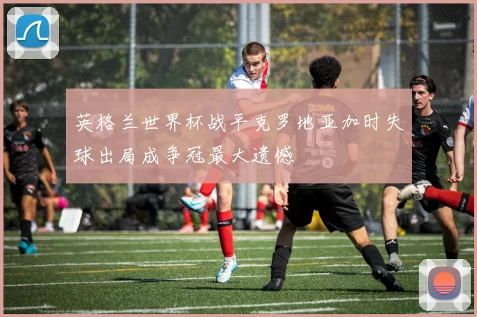 英格兰世界杯战平克罗地亚加时失球出局成争冠最大遗憾