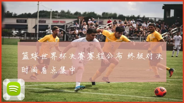 篮球世界杯决赛赛程公布 终极对决时间看点集中