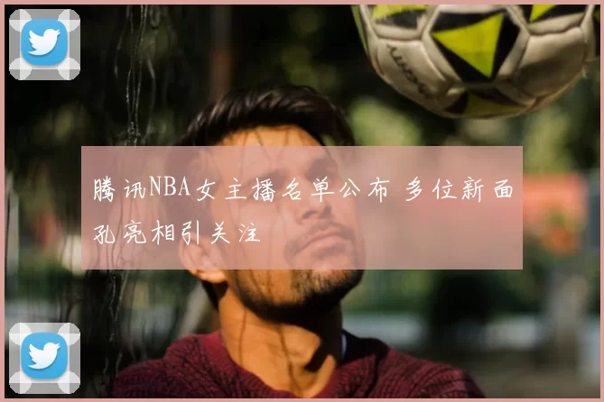 腾讯NBA女主播名单公布 多位新面孔亮相引关注