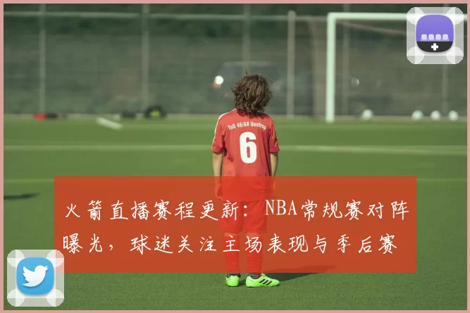 火箭直播赛程更新:NBA常规赛对阵曝光,球迷关注主场表现与季后赛席位