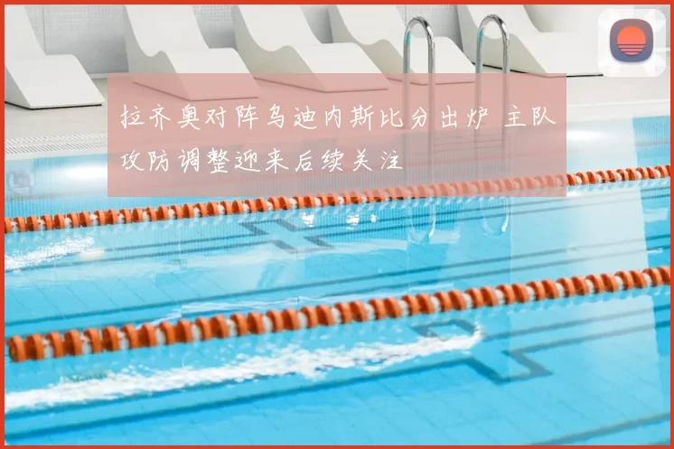 拉齐奥对阵乌迪内斯比分出炉 主队攻防调整迎来后续关注