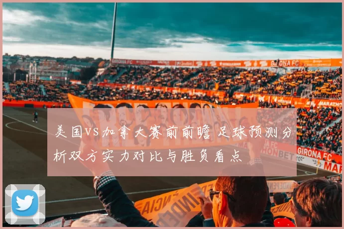 美国vs加拿大赛前前瞻 足球预测分析双方实力对比与胜负看点