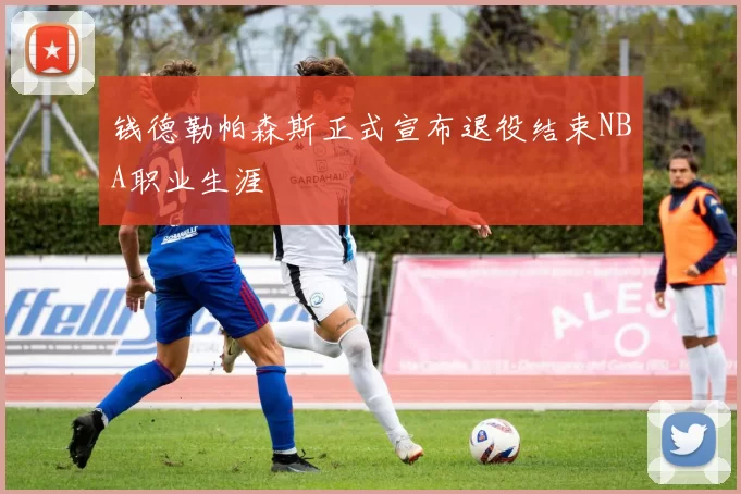 钱德勒帕森斯正式宣布退役结束NBA职业生涯