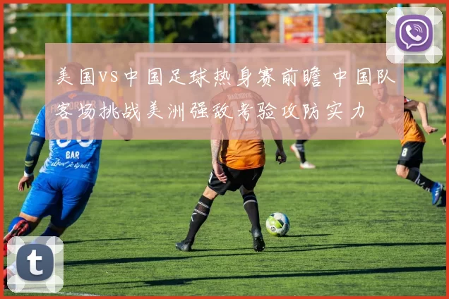 美国vs中国足球热身赛前瞻 中国队客场挑战美洲强敌考验攻防实力