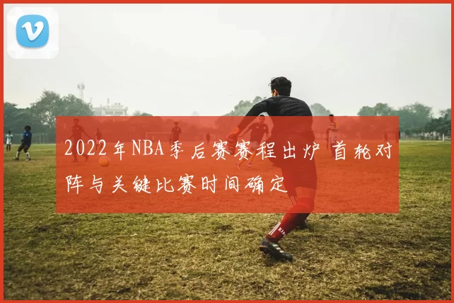 2022年NBA季后赛赛程出炉 首轮对阵与关键比赛时间确定