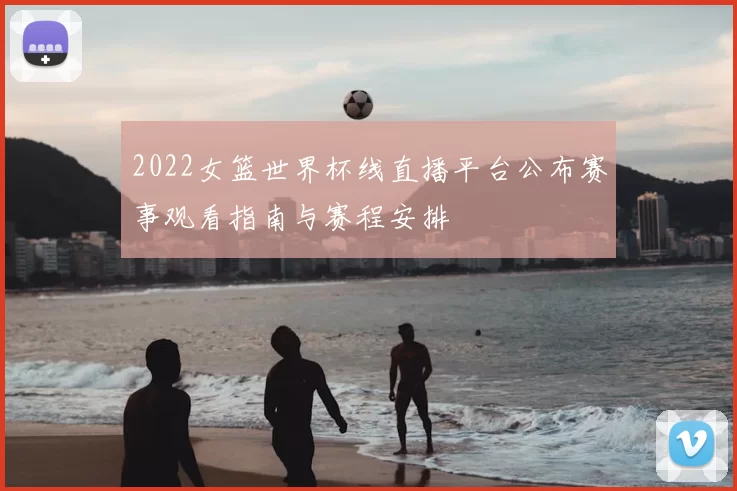 2022女篮世界杯线直播平台公布赛事观看指南与赛程安排