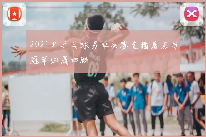 2021年乒乓球男单决赛直播看点与冠军归属回顾