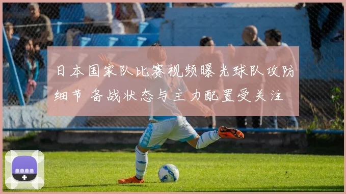 日本国家队比赛视频曝光球队攻防细节 备战状态与主力配置受关注
