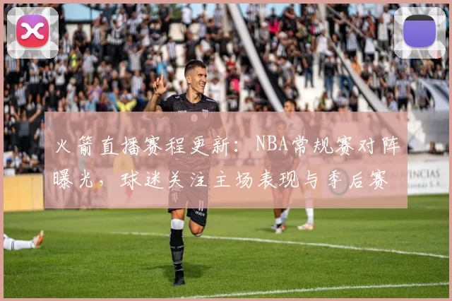 火箭直播赛程更新:NBA常规赛对阵曝光,球迷关注主场表现与季后赛席位