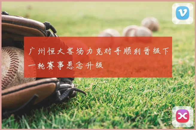 广州恒大客场力克对手顺利晋级下一轮赛事悬念升级