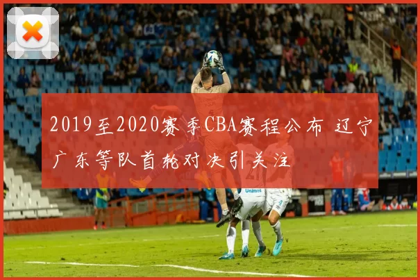 2019至2020赛季CBA赛程公布 辽宁广东等队首轮对决引关注