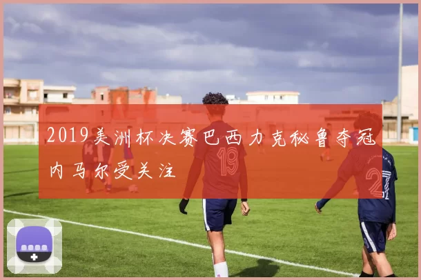 2019美洲杯决赛巴西力克秘鲁夺冠内马尔受关注