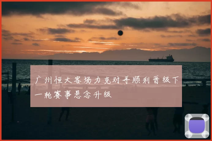 广州恒大客场力克对手顺利晋级下一轮赛事悬念升级