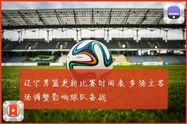 辽宁男篮更新比赛时间表 多场主客场调整影响球队备战