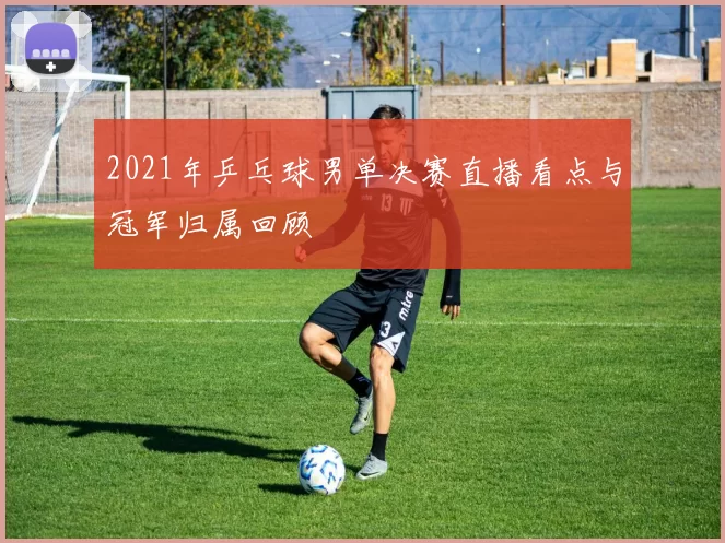 2021年乒乓球男单决赛直播看点与冠军归属回顾