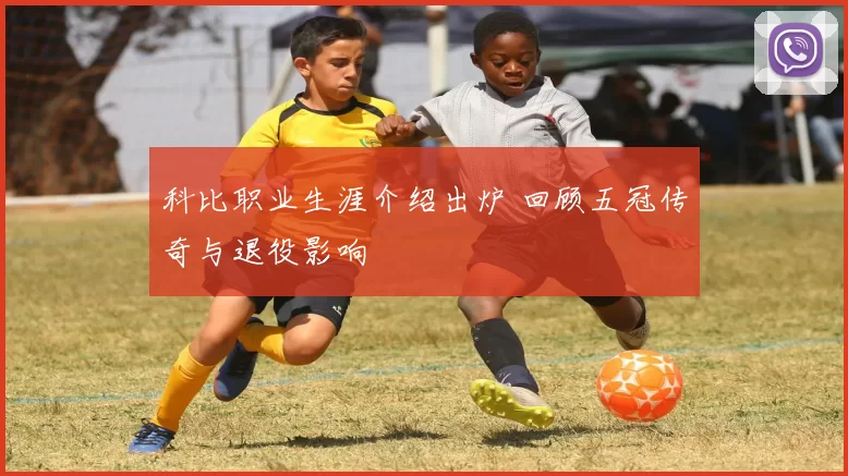 科比职业生涯介绍出炉 回顾五冠传奇与退役影响