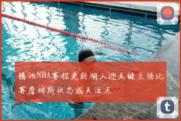 腾讯NBA赛程更新湖人迎关键主场比赛詹姆斯状态成关注点