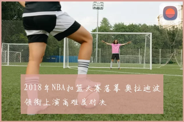 2018年NBA扣篮大赛落幕 奥拉迪波领衔上演高难度对决