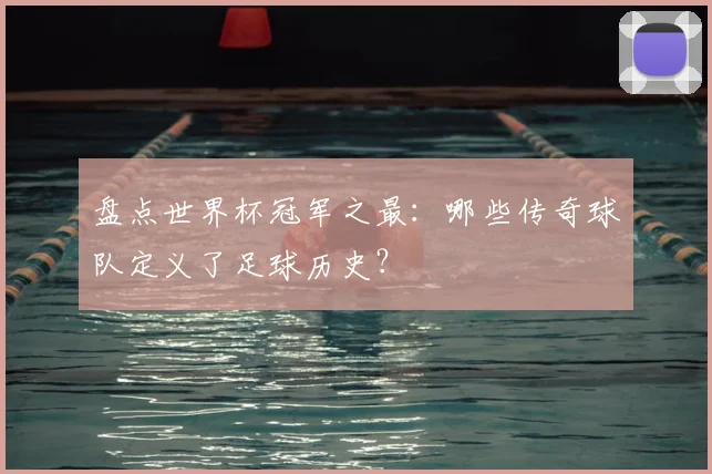 盘点世界杯冠军之最:哪些传奇球队定义了足球历史?