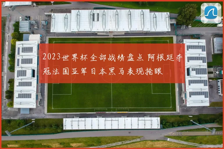 2023世界杯全部战绩盘点 阿根廷夺冠法国亚军日本黑马表现抢眼