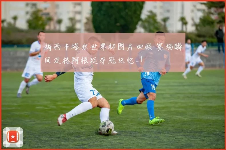 梅西卡塔尔世界杯图片回顾 赛场瞬间定格阿根廷夺冠记忆_1