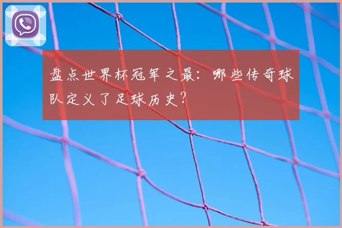 盘点世界杯冠军之最：哪些传奇球队定义了足球历史？
