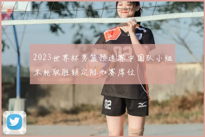 2023世界杯男篮预选赛中国队小组末轮取胜锁定附加赛席位