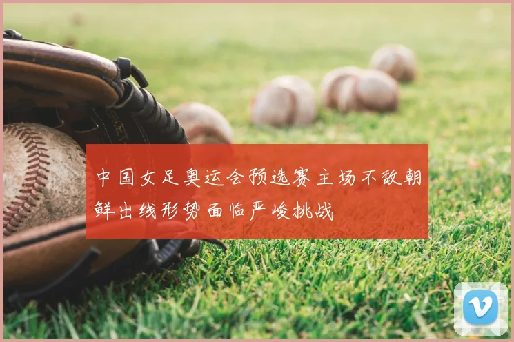 中国女足奥运会预选赛主场不敌朝鲜出线形势面临严峻挑战