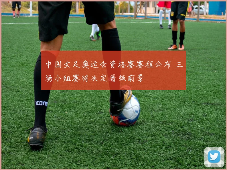 中国女足奥运会资格赛赛程公布 三场小组赛将决定晋级前景