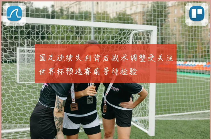 国足连续失利背后战术调整受关注世界杯预选赛前景待检验