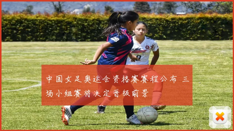 中国女足奥运会资格赛赛程公布 三场小组赛将决定晋级前景
