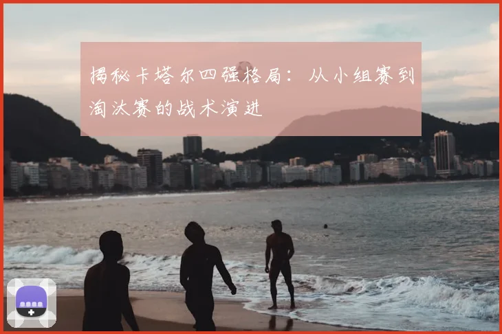 揭秘卡塔尔四强格局：从小组赛到淘汰赛的战术演进